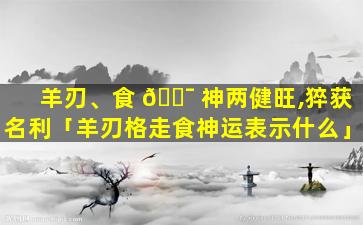 羊刃、食 🐯 神两健旺,猝获名利「羊刃格走食神运表示什么」